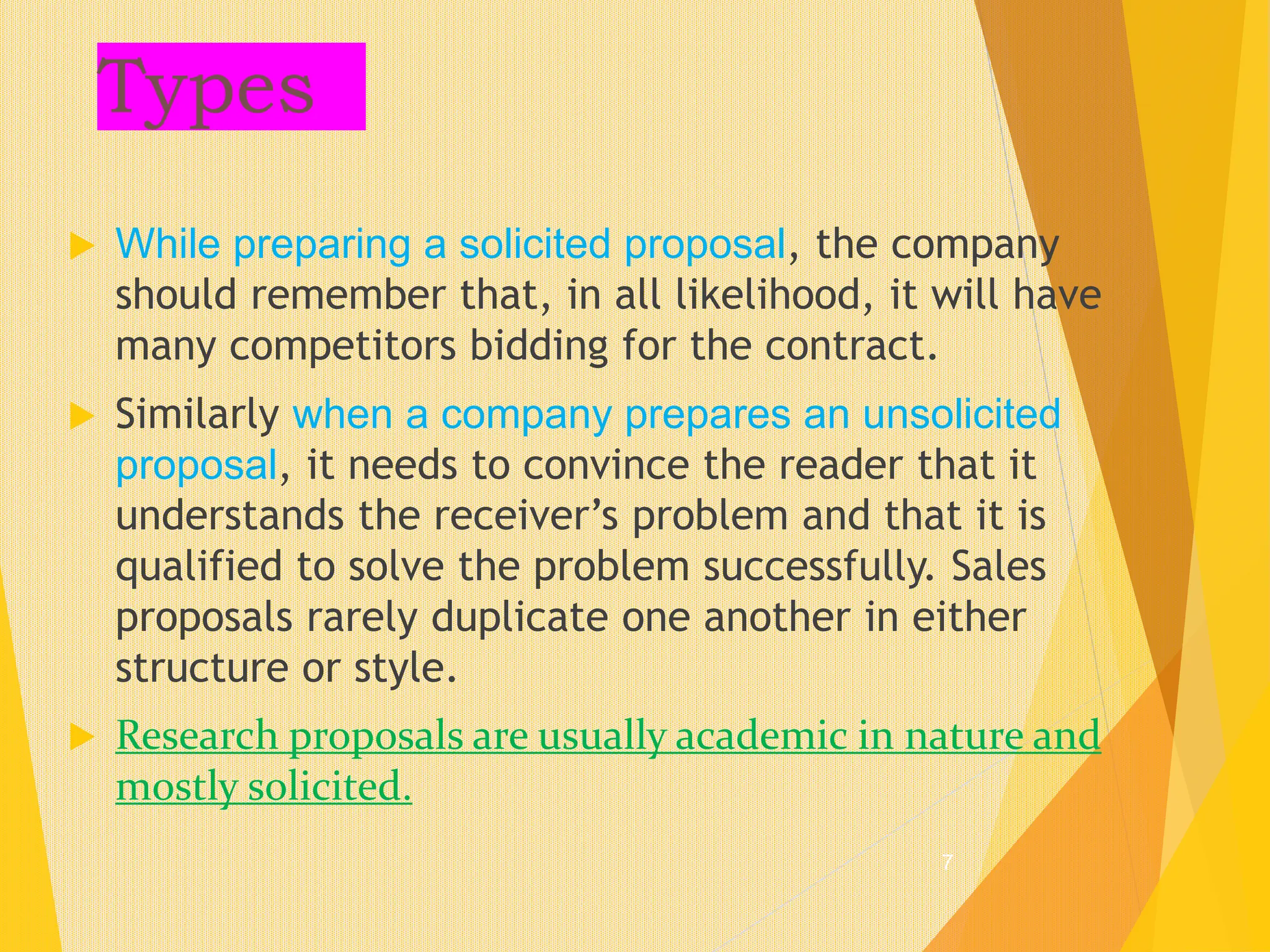 Types
 While preparing a solicited proposal, the company
should remember that, in all likelihood, it will have
many competitors bidding for the contract.
 Similarly when a company prepares an unsolicited
proposal, it needs to convince the reader that it
understands the receiver’s problem and that it is
qualified to solve the problem successfully. Sales
proposals rarely duplicate one another in either
structure or style.
 Research proposals are usually academic in nature and
mostly solicited.
7
 