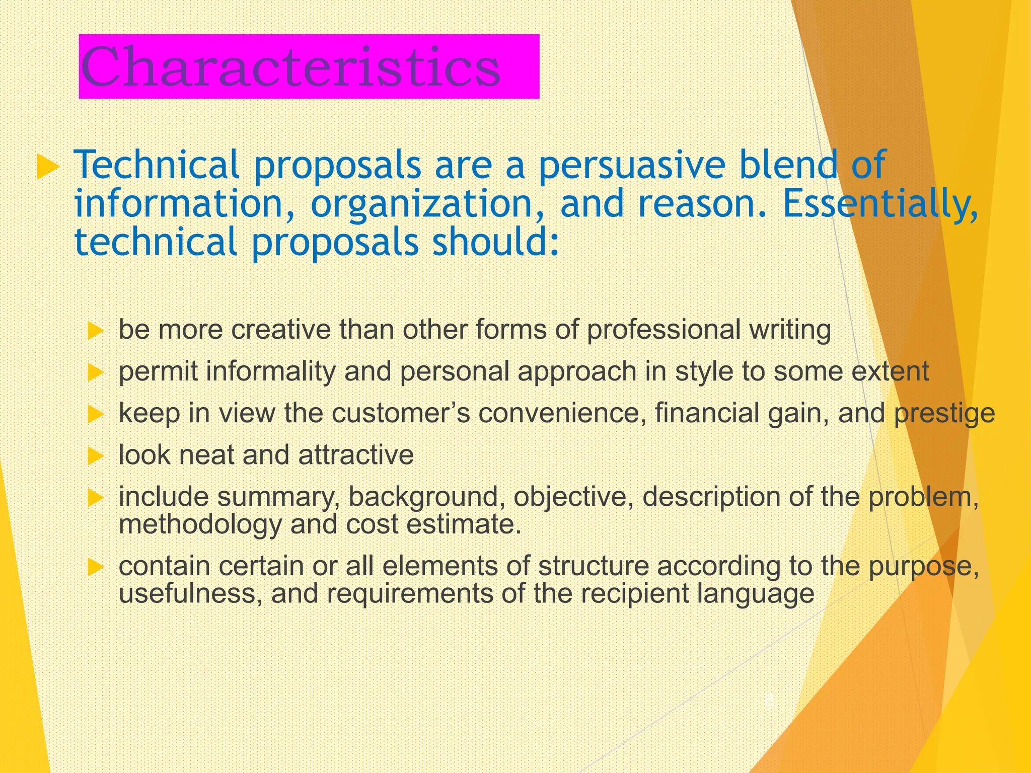Characteristics
 Technical proposals are a persuasive blend of
information, organization, and reason. Essentially,
technical proposals should:
 be more creative than other forms of professional writing
 permit informality and personal approach in style to some extent
 keep in view the customer’s convenience, financial gain, and prestige
 look neat and attractive
 include summary, background, objective, description of the problem,
methodology and cost estimate.
 contain certain or all elements of structure according to the purpose,
usefulness, and requirements of the recipient language
8
 