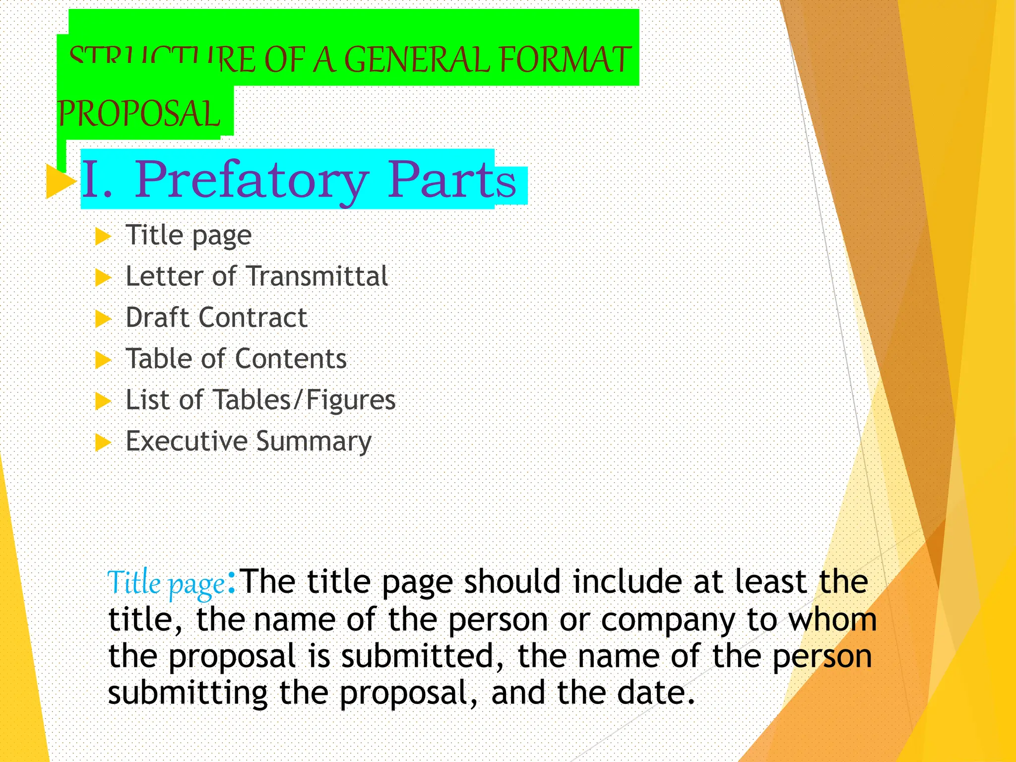 STRUCTURE OF A GENERAL FORMAT
PROPOSAL
I. Prefatory PartS
 Title page
 Letter of Transmittal
 Draft Contract
 Table of Contents
 List of Tables/Figures
 Executive Summary
9
Title page:The title page should include at least the
title, the name of the person or company to whom
the proposal is submitted, the name of the person
submitting the proposal, and the date.
 