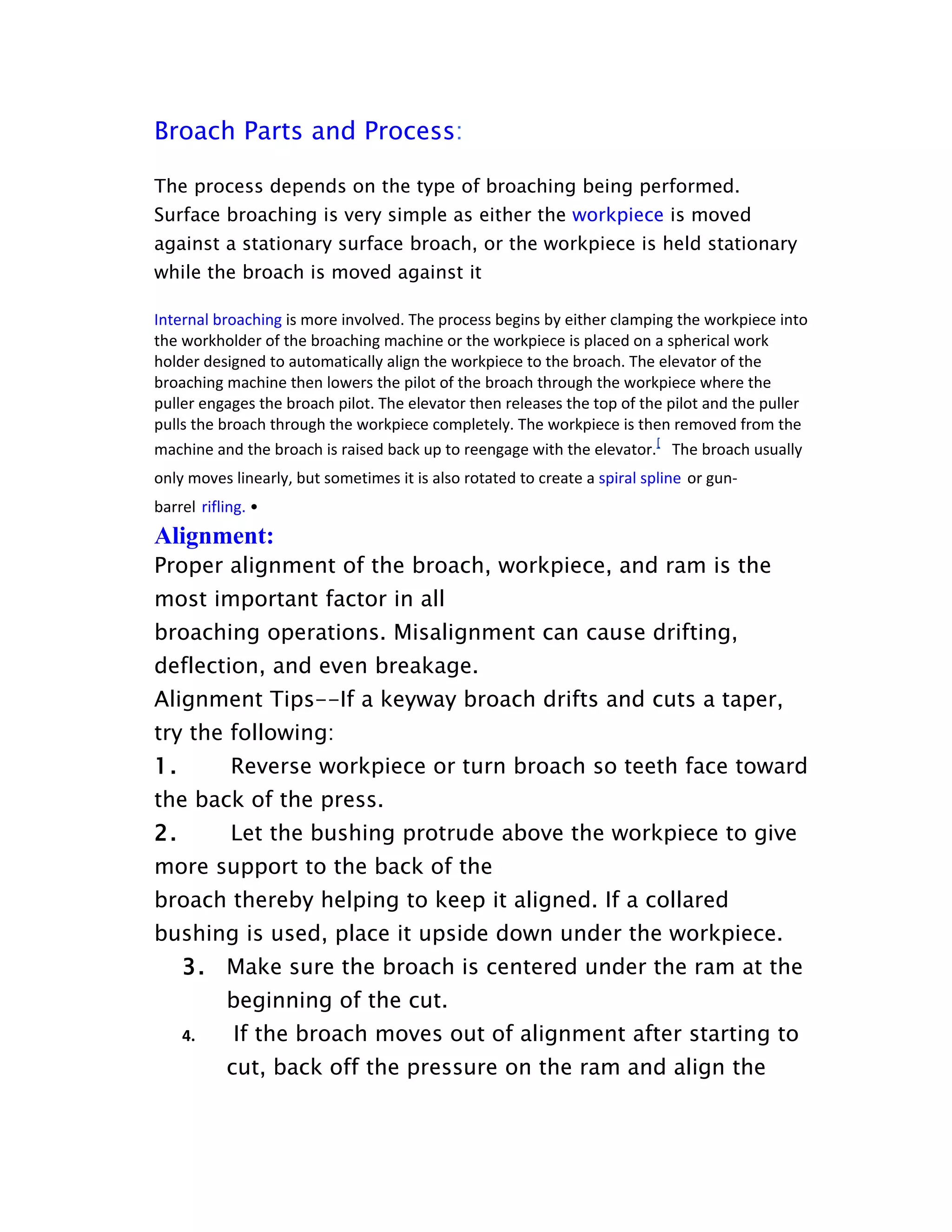 Broach Parts and Process:

The process depends on the type of broaching being performed.
Surface broaching is very simple as either the workpiece is moved
against a stationary surface broach, or the workpiece is held stationary
while the broach is moved against it

Internal broaching is more involved. The process begins by either clamping the workpiece into
the workholder of the broaching machine or the workpiece is placed on a spherical work
holder designed to automatically align the workpiece to the broach. The elevator of the
broaching machine then lowers the pilot of the broach through the workpiece where the
puller engages the broach pilot. The elevator then releases the top of the pilot and the puller
pulls the broach through the workpiece completely. The workpiece is then removed from the
machine and the broach is raised back up to reengage with the elevator.[ The broach usually
only moves linearly, but sometimes it is also rotated to create a spiral spline or gun-
barrel rifling. •
Alignment:
Proper alignment of the broach, workpiece, and ram is the
most important factor in all
broaching operations. Misalignment can cause drifting,
deflection, and even breakage.
Alignment Tips--If a keyway broach drifts and cuts a taper,
try the following:
1.          Reverse workpiece or turn broach so teeth face toward
the back of the press.
2.          Let the bushing protrude above the workpiece to give
more support to the back of the
broach thereby helping to keep it aligned. If a collared
bushing is used, place it upside down under the workpiece.
     3. Make sure the broach is centered under the ram at the
           beginning of the cut.
     4.     If the broach moves out of alignment after starting to
           cut, back off the pressure on the ram and align the
 