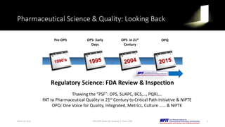 Pharmaceutical Science & Quality: Looking Back
Regulatory Science: FDA Review & Inspection
Thawing the “PSF”: OPS, SUAPC, BCS,…, PQRI,…
PAT to Pharmaceutical Quality in 21st Century to Critical Path Initiative & NIPTE
OPQ: One Voice for Quality, Integrated, Metrics, Culture …… & NIPTE
Pre-OPS OPS- Early
Days
OPS in 21st
Century
OPQ
March 16, 2016 3FDA CDER White Oak, Building 22, Room 2205
 