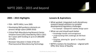 NIPTE 2005 – 2015 and beyond
2005 – 2015 Highlights
• FDA – NIPTE MOU, June 2005
• Developing QbD guidance elements on
process design space (2008-2010)
• Critical Path Manufacturing Research Sector
Initiative Grant (U01) Awarded by FDA in 2011
for 5 years with funding at up to $7,000,000
annually
• Reviewer Education in State of the Art
Pharmaceutical Manufacturing Technology
Lessons & Aspirations
• What worked: Integrated multi-disciplinary
research based solutions to complex
development/regulatory challenges
• For example - Gabapentin stability design space
• What can and should work better
• Knowledge transfer and management
• Understanding FDA’s challenges & FDA feed-
back
• Proactive planning for ‘grand’ vs ‘brushfire’
challenges
• NIPTE’s Centers for Excellence – aligned with
OPQ: One Voice of Quality
March 16, 2016 4FDA CDER White Oak, Building 22, Room 2205
 