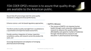 FDA CDER OPQ’s mission is to assure that quality drugs
are available to the American public.
Assure that all human drugs meet the same quality
standards to safeguard clinical performance;
Enhance science- and risk-based regulatory approaches;
Transform product quality oversight from a qualitative to
a quantitative and expertise-based assessment;
Provide seamless integration of review, inspection,
surveillance, policy, and research across the product life
cycle; and
Encourage development and adoption of emerging
pharmaceutical technology
• NIPTE’s Mission
• The mission of NIPTE is to improve human
health through multi-university collaborative
research to advance the quality, safety,
affordability and speed to market of medicines
through interdisciplinary research and
education in pharmaceutical technology
March 16, 2016 FDA CDER White Oak, Building 22, Room 2205 7
 