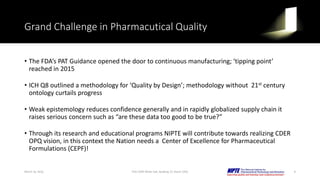 Grand Challenge in Pharmacutical Quality
• The FDA’s PAT Guidance opened the door to continuous manufacturing; ‘tipping point’
reached in 2015
• ICH Q8 outlined a methodology for ‘Quality by Design’; methodology without 21st century
ontology curtails progress
• Weak epistemology reduces confidence generally and in rapidly globalized supply chain it
raises serious concern such as “are these data too good to be true?”
• Through its research and educational programs NIPTE will contribute towards realizing CDER
OPQ vision, in this context the Nation needs a Center of Excellence for Pharmaceutical
Formulations (CEPF)!
March 16, 2016 8FDA CDER White Oak, Building 22, Room 2205
 