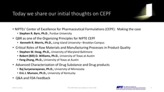 Today we share our initial thoughts on CEPF
• NIPTEs’ Center of Excellence for Pharmaceutical Formulations (CEPF): Making the case
• Stephen R. Byrn, Ph.D., Purdue University
• QBR as one of the Organizing Principles for NIPTE CEPF
• Kenneth R. Morris, Ph.D., Long Island University– Brooklyn Campus
• Critical Roles of Raw Materials and Manufacturing Processes in Product Quality
• Stephen W. Hoag, Ph.D., University of Maryland Baltimore
• Robert (Bill) O. Williams, Ph.D., University of Texas at Austin
• Feng Zhang, Ph.D., University of Texas at Austin
• Advanced Characterization of Drug Substance and Drug products
• Raj Suryanarayanan, Ph.D., University of Minnesota
• Eric J. Munson, Ph.D., University of Kentucky
• Q&A and FDA Feedback
March 16, 2016 FDA CDER White Oak, Building 22, Room 2205 9
 