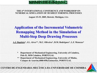 Application of the Incremental Volumetric
Remapping Method in the Simulation of
Multi-Step Deep Drawing Processes
A.J. Baptista*, J.L. Alves**, M.C. Oliveira*, D.M. Rodrigues*, L.F. Menezes*
* Department of Mechanical Engineering, University of Coimbra,
Polo II, 3030 Coimbra, PORTUGAL
** Department of Mechanical Engineering, University of Minho,
Campus de Azurém,4080-058,Guimarães, PORTUGAL
CENTRO DE ENGENHARIA MECÂNICA DA UNIVERSIDADE DE COIMBRA
THE 6th INTERNATIONAL CONFERENCE AND WORKSHOP ON
NUMERICAL SIMULATION OF 3D SHEET FORMING PROCESSES
August 15-19, 2005, Detroit, Michigan, USA
 