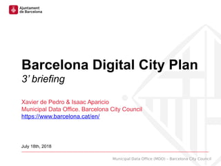 Municipal Data Office (MDO) – Barcelona City Council
Barcelona Digital City Plan
3’ briefing
Xavier de Pedro & Isaac Aparicio
Municipal Data Office. Barcelona City Council
https://www.barcelona.cat/en/
July 18th, 2018
 