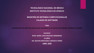 TECNOLÓGICO NACIONAL DE MÉXICO
INSTITUTO TECNOLÓGICO DE APIZACO
MAESTRÍA EN SISTEMAS COMPUTACIONALES
CALIDAD DE SOFTWARE
TEMA
ALTERNATIVAS DE METODOLOGÍAS PARA DESARROLLO DE PROYECTOS (MERISE, METRICAV3, SSADM)
DOCENTE
MTRO. MARÍA JANAÍ SÁNCHEZ HERNÁNDEZ
ALUMNA
ING. BEATRIZ MERCEDES CARRASCO PÉREZ
ABRIL 2020
 