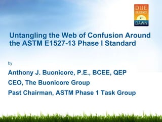 by
Anthony J. Buonicore, P.E., BCEE, QEP
CEO, The Buonicore Group
Past Chairman, ASTM Phase 1 Task Group
Untangling the Web of Confusion Around
the ASTM E1527-13 Phase I Standard
 