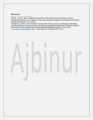 References:
i
Sickler, J. (2019). What is Reputation Marketing? (Why Brands Should Be Doing It). [online]
ReputationManagement.com. Available at: https://www.reputationmanagement.com/blog/what-is-reputation-
marketing/ [Accessed 11 Apr. 2019].
ii
Forbes.com. (2019). This Is The Most Important Word When It Comes To Relationship Marketing.
[online] Available at: https://www.forbes.com/sites/marketshare/2013/05/09/this-is-the-most-important-
word-when-it-comes-to-relationship-marketing/#349ead4c69e6 [Accessed 11 Apr. 2019].
iii
"Top Sites in United States - Alexa". www.alexa.com. Retrieved 2017-12-05.
 