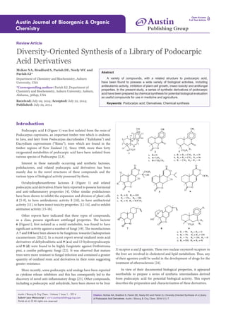 Citation: McKee NA, Bradford S, Parish DE, Neely WC and Parish EJ. Diversity-Oriented Synthesis of a Library
of Podocarpic Acid Derivatives. Austin J Bioorg & Org Chem. 2014;1(1): 7.
Austin J Bioorg & Org Chem - Volume 1 Issue 1 - 2014
Submit your Manuscript | www.austinpublishinggroup.com
Parish et al. © All rights are reserved
Austin Journal of Bioorganic & Organic
Chemistry
Open Access
Full Text Article
Abstract
A variety of compounds, with a related structure to podocarpic acid,
have been found to possess a wide variety of biological activities, including
antileukemic activity, inhibition of plant cell growth, insect toxicity and antifungal
properties. In the present study, a series of synthetic derivatives of podocarpic
acid have been prepared by chemical synthesis for potential biological evaluation
as useful compounds for use in medicine and agriculture.
Keywords: Podocarpic acid; Derivatives; Chemical synthesis
X receptor α and β agonists. These two nuclear oxysterol receptors in
the liver are involved in cholesterol and lipid metabolism. Thus, any
of their agonists could be useful in the development of drugs for the
treatment of atherosclerosis [24].
In view of their documented biological properties, it appeared
worthwhile to prepare a series of synthetic intermediates derived
from podocarpic acid for potential biological activity. This report
describes the preparation and characterization of these derivatives.
Introduction
Podocarpic acid 1 (Figure 1) was first isolated from the resin of
Podocarpus cupressins, an important timber tree which is endemic
to Java, and later from Podocarpus dacrydioides (“Kahikatea”) and
Dacrydium cupressinum (“Rimu”), trees which are found in the
timber regions of New Zealand [1]. Since 1968, more than forty
oxygenated metabolites of podocarpic acid have been isolated from
various species of Podocarpus [2,3].
Interest in these naturally occurring and synthetic lactones,
podolactones, and related podocarpic acid derivatives has been
mainly due to the novel structures of these compounds and the
various types of biological activity possessed by them.
Octahydrophenanthrene lactones 2 (Figure 1) and related
podocarpic acid derivatives 3 have been reported to possess hormonal
and anti-inflammatory properties [4]. Other similar podolactones
have been shown to inhibit the expansion and division of plant cells
4 [5-9], to have antileukemic activity 5 [10], to have antibacterial
activity [11], to have insect toxicity properties [12-14], and to exhibit
antitumor activity [15-18].
Other reports have indicated that these types of compounds,
as a class, possess significant antifungal properties. The lactone
6 (Figure1), first isolated as a mold metabolite, was found to have
significant activity against a number of fungi [19]. The momilactones
A 7 and B 8 have been shown to be fungitoxic towards Cladosporium
cucumerinum [20,21]. In a recent report several oxidized resin acid
derivatives of dehydroabietic acid 9 (a-c) and 13-hydroxypodocarpic
acid 9 (d) were found to be highly fungistatic against Dothistroma
pini, a conifer pathogenic fungi [22]. It was observed that mature
trees were more resistant to fungal infection and contained a greater
quantity of oxidized resin acid derivatives in their resin suggesting
greater resistance.
More recently, some podocarpic acid analogs have been reported
as cytokine release inhibitors and this has consequently led to the
discovery of novel anti-inflammatory drugs [23]. Other compounds,
including a podocarpic acid anhydride, have been shown to be liver
Review Article
Diversity-Oriented Synthesis of a Library of Podocarpic
Acid Derivatives
McKee NA, Bradford S, Parish DE, Neely WC and
Parish EJ*
Department of Chemistry and Biochemistry, Auburn
University, USA
*Corresponding author: Parish EJ, Department of
Chemistry and Biochemistry, Auburn University, Auburn,
Alabama, 36849, USA
Received: July 09, 2014; Accepted: July 22, 2014;
Published: July 29, 2014
Austin
Publishing Group
A
 