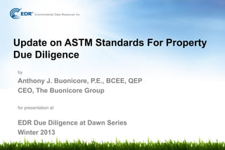Update on ASTM Standards For Property
Due Diligence
by

Anthony J. Buonicore, P.E., BCEE, QEP
CEO, The Buonicore Group

for presentation at


EDR Due Diligence at Dawn Series
Winter 2013
 