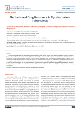 Mechanism of Drug Resistance in Mycobacterium
Tuberculosis
Ayanwale O Abraham*1
, Adabara U Nasiru1
, Adeniyi K Abdulazeez2
, Oyewole O Seun3
and David
W Ogonna4
1
Department of Microbiology, Federal University of Technology, Nigeria
2
Department of Animal Biology, Federal University of Technology, Nigeria
3
Department of Microbiology, Obafemi Awolowo University, Nigeria
4
Department of Biochemistry and molecular biology, Obafemi Awolowo University, Nigeria
*Corresponding author: Ayanwale O Abraham, Department of Microbiology, Federal University of Technology, Nigeria.
To Cite This Article: Ayanwale O Abraham, Mechanism of Drug Resistance in Mycobacterium Tuberculosis. 2020 - 7(5). AJBSR.MS.ID.001181.
DOI: 10.34297/AJBSR.2020.07.001181.
Received: February 05, 2020; Published: February 26, 2020
Copy Right@ Ayanwale O Abraham
This work is licensed under Creative Commons Attribution 4.0 License AJBSR.MS.ID.001181.
American Journal of
Biomedical Science & Research
www.biomedgrid.com
---------------------------------------------------------------------------------------------------------------------------------
ISSN: 2642-1747
Review Article
Summary
Mycobacterium tuberculosis the causative agent of tuberculosis has many intrinsic features which enable it to evade the activity of antibiotics.
Many studies have been carried out to understand the mechanisms of drug resistance by this organism. An attempt was made in this write up to
elucidate the various mechanism of drug resistance in M. tuberculosis, including its innate impermeable cell wall and mutation of specific genes.
Drug resistance in Mycobacterium tuberculosis is not a product of a single homogeneous genetic unit. Rather it is as a result of frequent mutation in
various genes which encode for resistance to antibiotics. Also, the slow metabolism during a prolonged dormant stage greatly enhances it resistance
to drug, the waxy impermeable cell wall with the presence of numerous efflux pump are essential for withstanding the potency of antibiotics.
Having an adequate knowledge on the molecular mechanisms of drug resistance in M. tuberculosis may be helpful in exploring new targets for drug
development.
Keywords: Tuberculosis, Drug resistance, Antibiotic, Mycobacterium, Mechanism
378
Introduction
Tuberculosis (TB) is an infectious disease caused by
Mycobacterium tuberculosis. Streptomycin, with high bactericidal
activity was the earliest curative agent used in its treatment.
However, drug-resistant strains began to emerge few years later.
Initially, this was thought to result mainly from using only single
drug, streptomycin, to treat the infection, prompting the use of
multi-drug therapy for controlling the infection, but in recent
decades multi-drug resistant (MDR) has emerged [1]. Furthermore,
the reports gave by World Health Organization in 2010 reveal two
other more classes which are, extensively- drug resistant (XDR),
which is resistant to at least 4 of the core anti-TB drugs and totally-
drug resistant (TDR) strains of TB. A type of TB resistance in people
who are originally infected by the antibiotics resistant strain but
have not used any anti-TB chemotherapy is regarded as the primary
resistance, while a situation in which resistance developed due to
inadequacy of treatment is referred to as acquired resistance [2,3].
The complexity of the mechanisms used by M. tuberculosis in
drug resistance has led scientists to studying M. tuberculosis at
the molecular level. Various researchers have been able to identify
some molecular features which have been attributed to drug
resistance in the organism. When considering the mechanisms of
drug resistance in M. tuberculosis, it is imperative to understand
the interplay between the molecular mechanisms, adaptive features
and the innate attribute which play crucial role in resistant-MTB
strain. Both [4] and Blair (2015), accentuated that drug resistance
in Mycobacterium tuberculosis is not a single homogeneous
biological unit, thus suggesting that the complexity and severity of
resistance in the pathogen is due to some other intrinsic factors.
 