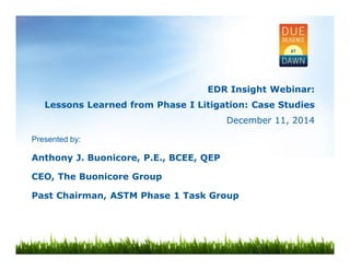 EDR Insight Webinar: 
Lessons Learned from Phase I Litigation: Case Studies 
December 11, 2014 
Presented by: 
Anthony J. Buonicore, P.E., BCEE, QEP 
CEO, The Buonicore Group 
Past Chairman, ASTM Phase 1 Task Group 
 