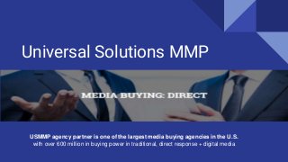 Universal Solutions MMP
USMMP agency partner is one of the largest media buying agencies in the U.S.
with over 600 million in buying power in traditional, direct response + digital media
 