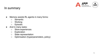 In summary
● Memory assists RL agents in many forms:
○ Semantic
○ Working
○ Episodic
● And in many tasks:
○ Store experiences
○ Exploration
○ State representation
○ Optimisation (hyperparameters, policy)
71
 