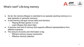 What’s next? Life-long memory
● So far, the memory lifespan is restricted to an episode (working memory) or a
task (episodic or semantic memory)
● A real memory will span across tasks and domains:
○ Playing 60 Atari games in a row
○ Learn Mujoco then learn Atari
● It requires new kind of memory that supports different representations from
different scenarios
● The amount of events and information is big
○ Efficient memory access mechanism
○ Effective memory selection
72
 