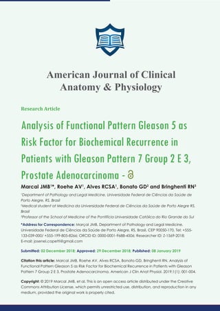 Research Article
Analysis of Functional Pattern Gleason 5 as
Risk Factor for Biochemical Recurrence in
Patients with Gleason Pattern 7 Group 2 E 3,
Prostate Adenocarcinoma -
Marcal JMB1
*, Roehe AV1
, Alves RCSA1
, Bonato GD2
and Bringhenti RN3
1
Department of Pathology and Legal Medicine, Universidade Federal de Ciências da Saúde de
Porto Alegre, RS, Brasil
2
Medical student at Medicina da Universidade Federal de Ciências da Saúde de Porto Alegre RS,
Brasil
3
Professor of the School of Medicine of the Pontifícia Universidade Católica do Rio Grande do Sul
*Address for Correspondence: Marçal JMB, Department of Pathology and Legal Medicine,
Universidade Federal de Ciências da Saúde de Porto Alegre, RS, Brasil, CEP 90050-170, Tel: +555-
133-039-000/ +555-199-805-8266; ORCID ID: 0000-0001-9688-4506; Researcher ID: Z-1569-2018;
E-mail:
Submitted: 02 December 2018; Approved: 29 December 2018; Published: 08 January 2019
Citation this article: Marcal JMB, Roehe AV, Alves RCSA, Bonato GD, Bringhenti RN. Analysis of
Functional Pattern Gleason 5 as Risk Factor for Biochemical Recurrence in Patients with Gleason
Pattern 7 Group 2 E 3, Prostate Adenocarcinoma. American J Clin Anat Physiol. 2019;1(1): 001-004.
Copyright: © 2019 Marcal JMB, et al. This is an open access article distributed under the Creative
Commons Attribution License, which permits unrestricted use, distribution, and reproduction in any
medium, provided the original work is properly cited.
American Journal of Clinical
Anatomy & Physiology
 
