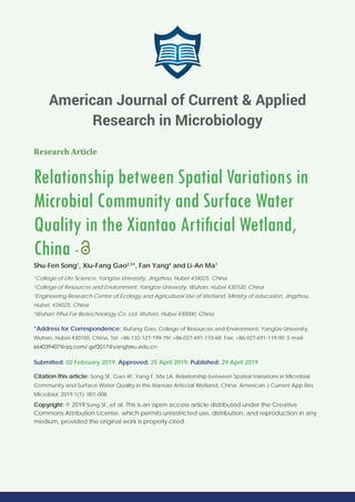 Research Article
Relationship between Spatial Variations in
Microbial Community and Surface Water
Quality in the Xiantao Artiﬁcial Wetland,
China -
Shu-Fen Song1
, Xiu-Fang Gao2,3
*, Fan Yang4
and Li-An Ma1
1
College of Life Science, Yangtze University, Jingzhou, Hubei 434025, China
2
College of Resources and Environment, Yangtze University, Wuhan, Hubei 430100, China
3
Engineering Research Center of Ecology and Agricultural Use of Wetland, Ministry of education, Jingzhou,
Hubei, 434025, China
4
Wuhan Yihui Far Biotechnology Co. Ltd, Wuhan, Hubei 430000, China
*Address for Correspondence: Xiufang Gao, College of Resources and Environment, Yangtze University,
Wuhan, Hubei 430100, China, Tel: +86-132-127-199-79/ +86-027-691-110-68; Fax: +86-027-691-119-90; E-mail:
Submitted: 02 February 2019; Approved: 25 April 2019; Published: 29 April 2019
Citation this article: Song SF, Gao XF, Yang F, Ma LA. Relationship between Spatial Variations in Microbial
Community and Surface Water Quality in the Xiantao Artiﬁcial Wetland, China. American J Current App Res
Microbiol. 2019;1(1): 001-008.
Copyright: © 2019 Song SF, et al. This is an open access article distributed under the Creative
Commons Attribution License, which permits unrestricted use, distribution, and reproduction in any
medium, provided the original work is properly cited.
American Journal of Current & Applied
Research in Microbiology
 