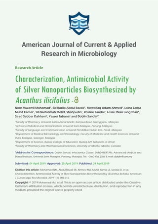 Research Article
Characterization, Antimicrobial Activity
of Silver Nanoparticles Biosynthesized by
Acanthus ilicifolius -
Noor Muzamil Mohamad1
, Siti Razila Abdul Razak2
, Mowaffaq Adam Ahmed2
, Laina Zarisa
Muhd Kamal2
, Siti Nurfatimah Mohd. Shahpudin2
, Rosline Sandai3
, Leslie Thian Lung Than4
,
Saad Sabbar Dahham5
, Yasser Tabana6
and Doblin Sandai2
*
1
Faculty of Pharmacy, Universiti Sultan Zainal Abidin, Kampus Besut, Terengganu, Malaysia
2
Advanced Medical and Dental Institute, Universiti Sains Malaysia, Penang, Malaysia
3
Faculty of Language and Communication, Universiti Pendidikan Sultan Idris, Perak, Malaysia
4
Department of Medical Microbiology and Parasitology, Faculty of Medicine and Health Sciences, Universiti
Putra Malaysia, Selangor, Malaysia
5
Department of Science, Rustaq College of Education, Rustaq-329, Sultanate of Oman
6
Faculty of Pharmacy and Pharmaceutical Sciences, University of Alberta, Alberta, Canada
*Address for Correspondence: Doblin Sandai, Infectomics Cluster, SAINS@BERTAM, Advanced Medical and
Dental Institute, Universiti Sains Malaysia, Penang, Malaysia, Tel: +0060-456-2386; E-mail:
Submitted: 04 April 2019; Approved: 25 April 2019; Published: 29 April 2019
Citation this article: Mohamad NM, Abdul Razak SR, Ahmed MA, Muhd Kamal LZ, Sandai D, et al.
Characterization, Antimicrobial Activity of Silver Nanoparticles Biosynthesized by Acanthus ilicifolius. American
J Current App Res Microbiol. 2019;1(1): 009-016.
Copyright: © 2019 Mohamad NM, et al. This is an open access article distributed under the Creative
Commons Attribution License, which permits unrestricted use, distribution, and reproduction in any
medium, provided the original work is properly cited.
American Journal of Current & Applied
Research in Microbiology
 