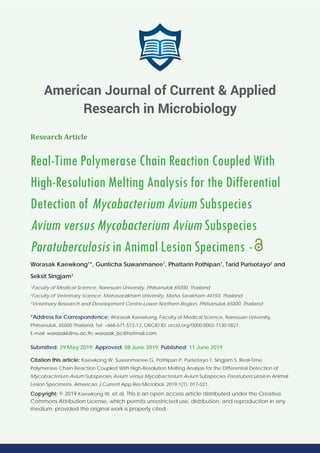 Research Article
Real-Time Polymerase Chain Reaction Coupled With
High-Resolution Melting Analysis for the Differential
Detection of Mycobacterium Avium Subspecies
Avium versus Mycobacterium Avium Subspecies
Paratuberculosis in Animal Lesion Specimens -
Worasak Kaewkong1
*, Gunticha Suwanmanee1
, Phattarin Pothipan1
, Tarid Purisotayo2
and
Seksit Singjam3
1
Faculty of Medical Science, Naresuan University, Phitsanulok 65000, Thailand
2
Faculty of Veterinary Science, Mahasarakham University, Maha Sarakham 44150, Thailand
3
Veterinary Research and Development Centre-Lower Northern Region, Phitsanulok 65000, Thailand
*Address for Correspondence: Worasak Kaewkong, Faculty of Medical Science, Naresuan University,
Phitsanulok, 65000 Thailand, Tel: +668-671-513-13; ORCID ID: orcid.org/0000-0002-7130-5827;
E-mail:
Submitted: 29 May 2019; Approved: 08 June 2019; Published: 11 June 2019
Citation this article: Kaewkong W, Suwanmanee G, Pothipan P, Purisotayo T, Singjam S. Real-Time
Polymerase Chain Reaction Coupled With High-Resolution Melting Analysis for the Differential Detection of
Mycobacterium Avium Subspecies Avium versus Mycobacterium Avium Subspecies Paratuberculosis in Animal
Lesion Specimens. American J Current App Res Microbiol. 2019;1(1): 017-021.
Copyright: © 2019 Kaewkong W, et al. This is an open access article distributed under the Creative
Commons Attribution License, which permits unrestricted use, distribution, and reproduction in any
medium, provided the original work is properly cited.
American Journal of Current & Applied
Research in Microbiology
 