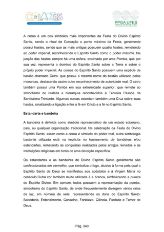 A coroa é um dos símbolos mais importantes da Festa do Divino Espírito
Santo, sendo o ritual da Coroação o ponto máximo da Festa, geralmente
possui hastes, sendo que as mais antigas possuem quatro hastes, remetendo
ao poder imperial, reconhecendo o Espírito Santo como o poder máximo. Na
junção das hastes sempre há uma esfera, encimada por uma Pomba, que por
sua vez, representa o domínio do Espírito Santo sobre a Terra e sobre o
próprio poder imperial. As coroas do Espírito Santo possuem uma espécie de
bastão chamado Cetro, que possui o mesmo nome do bastão utilizado pelos
monarcas, destacando assim outro reconhecimento de autoridade real. O cetro
também possui uma Pomba em sua extremidade superior, que remete ao
simbolismo de realeza e hierarquia reconhecidos à Terceira Pessoa da
Santíssima Trindade. Algumas coroas ostentam também uma Cruz sobre suas
hastes, sinalizando a ligação entre a fé em Cristo e a fé no Espírito Santo.
Estandarte e bandeira
A bandeira é definida como símbolo representativo de um estado soberano,
país, ou qualquer organização tradicional. Na celebração da Festa do Divino
Espírito Santo, assim como a coroa é símbolo do poder real, outra simbologia
bastante utilizada está na implícita no hasteamento de bandeiras e/ou
estandartes, remetendo às conquistas realizadas pelos antigos reinados e às
instituições religiosas em torno de uma devoção específica.
Os estandartes e as bandeiras do Divino Espírito Santo geralmente são
confeccionados em vermelho, que simboliza o fogo, alusivo à forma pela qual o
Espírito Santo de Deus se manifestou aos apóstolos e à Virgem Maria no
cenáculo.Outra cor também muito utilizada é a branca, simbolizando a pureza
do Espírito Divino. Em comum, todos possuem a representação da pomba,
simbolismo do Espírito Santo, de onde frequentemente divergem vários raios
de luz, em número de sete, representando os dons do Espírito Santo:
Sabedoria, Entendimento, Conselho, Fortaleza, Ciência, Piedade e Temor de
Deus.
Pág. 343
 