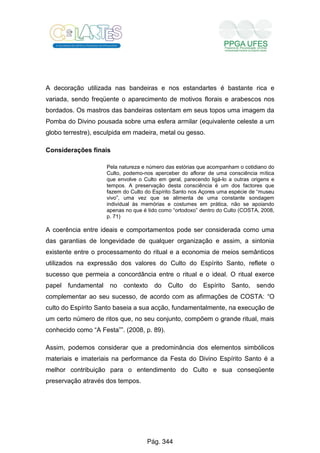 A decoração utilizada nas bandeiras e nos estandartes é bastante rica e
variada, sendo freqüente o aparecimento de motivos florais e arabescos nos
bordados. Os mastros das bandeiras ostentam em seus topos uma imagem da
Pomba do Divino pousada sobre uma esfera armilar (equivalente celeste a um
globo terrestre), esculpida em madeira, metal ou gesso.
Considerações finais
Pela natureza e número das estórias que acompanham o cotidiano do
Culto, podemo-nos aperceber do aflorar de uma consciência mítica
que envolve o Culto em geral, parecendo ligá-lo a outras origens e
tempos. A preservação desta consciência é um dos factores que
fazem do Culto do Espírito Santo nos Açores uma espécie de “museu
vivo”, uma vez que se alimenta de uma constante sondagem
individual às memórias e costumes em prática, não se apoiando
apenas no que é tido como “ortodoxo” dentro do Culto (COSTA, 2008,
p. 71)
A coerência entre ideais e comportamentos pode ser considerada como uma
das garantias de longevidade de qualquer organização e assim, a sintonia
existente entre o processamento do ritual e a economia de meios semânticos
utilizados na expressão dos valores do Culto do Espírito Santo, reflete o
sucesso que permeia a concordância entre o ritual e o ideal. O ritual exerce
papel fundamental no contexto do Culto do Espírito Santo, sendo
complementar ao seu sucesso, de acordo com as afirmações de COSTA: “O
culto do Espírito Santo baseia a sua acção, fundamentalmente, na execução de
um certo número de ritos que, no seu conjunto, compõem o grande ritual, mais
conhecido como “A Festa””. (2008, p. 89).
Assim, podemos considerar que a predominância dos elementos simbólicos
materiais e imateriais na performance da Festa do Divino Espírito Santo é a
melhor contribuição para o entendimento do Culto e sua conseqüente
preservação através dos tempos.
Pág. 344
 