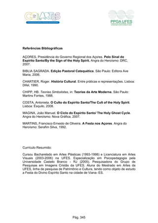 Referências Bibliográficas
AÇORES, Presidência do Governo Regional dos Açores. Pelo Sinal do
Espírito Santo/By the Sign of the Holy Spirit. Angra do Heroísmo: DRC,
2007.
BIBLIA SAGRADA. Edição Pastoral Catequética. São Paulo: Editora Ave
Maria, 2006.
CHARTIER, Roger. História Cultural. Entre práticas e representações. Lisboa:
Difel, 1990.
CHIPP, HB. Teorias Simbolistas, in: Teorias da Arte Moderna. São Paulo:
Martins Fontes, 1988.
COSTA, Antonieta. O Culto do Espírito Santo/The Cult of the Holy Spirit.
Lisboa: Ésquilo, 2008.
MAGINA, João Manuel. O Ciclo do Espírito Santo/ The Holy Ghost Cycle.
Angra do Heroísmo: Nova Gráfica, 2007.
MARTINS, Francisco Ernesto de Oliveira. A Festa nos Açores. Angra do
Heroísmo: Serafim Silva, 1992.
Currículo Resumido:
Cursou Bacharelado em Artes Plásticas (1993-1998) e Licenciatura em Artes
Visuais (2003-2006) na UFES. Especialização em Psicopedagogia pela
Universidade Castelo Branco - RJ (2005). Pesquisadora do Grupo de
Pesquisas em Imagens Cristãs da UFES. Aluna do Mestrado em Artes da
UFES, linha de pesquisa de Patrimônio e Cultura, tendo como objeto de estudo
a Festa do Divino Espírito Santo na cidade de Viana- ES.
Pág. 345
 