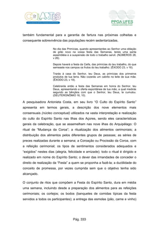 também fundamental para a garantia de fartura nas próximas colheitas e
consequente sobrevivência das populações recém sedentarizadas.
No dia das Primícias, quando apresentardes ao Senhor uma oblação
de grão novo na vossa festa das Semanas, tereis uma santa
assembléia e a suspensão de todo o trabalho servil. (NÚMEROS 28,
v 26).
Depois haverá a festa da Ceifa, das primícias do teu trabalho, do que
semeaste nos campos os frutos do teu trabalho. (ÊXODO 23, v 16).
Trarás à casa do Senhor, teu Deus, as primícias dos primeiros
produtos de tua terra. Não cozerás um cabrito no leite de sua mãe.
(ÊXODO 23, v 19).
Celebrarás então a festa das Semanas em honra do Senhor, teu
Deus, apresentando a oferta espontânea de tua mão, a qual medirás
segundo as bênçãos com que o Senhor, teu Deus, te cumulou.
(DEUTERONÔMIO 16, 10).
A pesquisadora Antonieta Costa, em seu livro “O Culto do Espírito Santo”
apresenta em termos gerais, a descrição dos nove elementos mais
consensuais (núcleo conceptual) utilizados na vasta interpretação e realização
do culto do Espírito Santo nas Ilhas dos Açores, sendo eles características
gerais da celebração, que se assemelham nas nove ilhas do Arquipélago: O
ritual de “Mudança da Coroa”; a ritualização dos alimentos cerimoniais; a
distribuição dos alimentos pelos diferentes grupos de pessoas; as séries de
preces realizadas durante a semana; a Coroação ou Procissão da Coroa, com
a refeição cerimonial; os tipos de sentimentos considerados adequados e
“exigidos” nestes dias (alegria, felicidade e amizade); todo o ritual é dirigido e
realizado em nome do Espírito Santo; o dever das irmandades de conceder o
direito de realização da “Festa” a quem se proponha a fazê-la; a ductilidade do
conceito de promessa, por vezes cumprida sem que o objetivo tenha sido
alcançado.
O conjunto de ritos que compõem a Festa do Espírito Santo, dura em média
uma semana, incluindo desde a preparação dos alimentos para as refeições
cerimoniais; os cortejos; os bodos (banquetes de comidas típicas da festa
servidos a todos os participantes); a entrega das esmolas (pão, carne e vinho)
Pág. 333
 