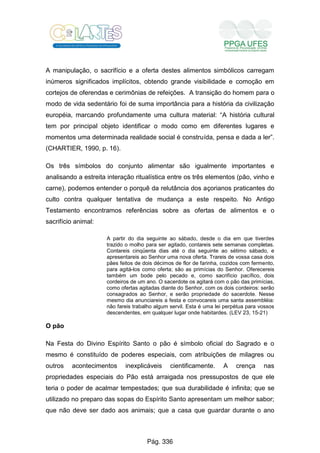 A manipulação, o sacrifício e a oferta destes alimentos simbólicos carregam
inúmeros significados implícitos, obtendo grande visibilidade e comoção em
cortejos de oferendas e cerimônias de refeições. A transição do homem para o
modo de vida sedentário foi de suma importância para a história da civilização
européia, marcando profundamente uma cultura material: “A história cultural
tem por principal objeto identificar o modo como em diferentes lugares e
momentos uma determinada realidade social é construída, pensa e dada a ler”.
(CHARTIER, 1990, p. 16).
Os três símbolos do conjunto alimentar são igualmente importantes e
analisando a estreita interação ritualística entre os três elementos (pão, vinho e
carne), podemos entender o porquê da relutância dos açorianos praticantes do
culto contra qualquer tentativa de mudança a este respeito. No Antigo
Testamento encontramos referências sobre as ofertas de alimentos e o
sacrifício animal:
A partir do dia seguinte ao sábado, desde o dia em que tiverdes
trazido o molho para ser agitado, contareis sete semanas completas.
Contareis cinqüenta dias até o dia seguinte ao sétimo sábado, e
apresentareis ao Senhor uma nova oferta. Trareis de vossa casa dois
pães feitos de dois décimos de flor de farinha, cozidos com fermento,
para agitá-los como oferta; são as primícias do Senhor. Oferecereis
também um bode pelo pecado e, como sacrifício pacífico, dois
cordeiros de um ano. O sacerdote os agitará com o pão das primícias,
como ofertas agitadas diante do Senhor, com os dois cordeiros: serão
consagrados ao Senhor, e serão propriedade do sacerdote. Nesse
mesmo dia anunciareis a festa e convocareis uma santa assembléia:
não fareis trabalho algum servil. Esta é uma lei perpétua para vossos
descendentes, em qualquer lugar onde habitardes. (LEV 23, 15-21)
O pão
Na Festa do Divino Espírito Santo o pão é símbolo oficial do Sagrado e o
mesmo é constituído de poderes especiais, com atribuições de milagres ou
outros acontecimentos inexplicáveis cientificamente. A crença nas
propriedades especiais do Pão está arraigada nos pressupostos de que ele
teria o poder de acalmar tempestades; que sua durabilidade é infinita; que se
utilizado no preparo das sopas do Espírito Santo apresentam um melhor sabor;
que não deve ser dado aos animais; que a casa que guardar durante o ano
Pág. 336
 