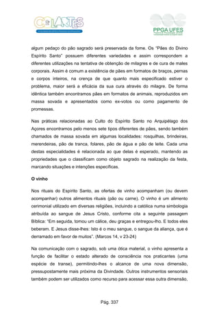 algum pedaço do pão sagrado será preservada da fome. Os “Pães do Divino
Espírito Santo” possuem diferentes variedades e assim correspondem a
diferentes utilizações na tentativa de obtenção de milagres e de cura de males
corporais. Assim é comum a existência de pães em formatos de braços, pernas
e corpos inteiros, na crença de que quanto mais especificado estiver o
problema, maior será a eficácia da sua cura através do milagre. De forma
idêntica também encontramos pães em formatos de animais, reproduzidos em
massa sovada e apresentados como ex-votos ou como pagamento de
promessas.
Nas práticas relacionadas ao Culto do Espírito Santo no Arquipélago dos
Açores encontramos pelo menos sete tipos diferentes de pães, sendo também
chamados de massa sovada em algumas localidades: rosquilhas, brindeiras,
merendeiras, pão de tranca, folares, pão de água e pão de leite. Cada uma
destas especialidades é relacionada ao que delas é esperado, mantendo as
propriedades que o classificam como objeto sagrado na realização da festa,
marcando situações e intenções específicas.
O vinho
Nos rituais do Espírito Santo, as ofertas de vinho acompanham (ou devem
acompanhar) outros alimentos rituais (pão ou carne). O vinho é um alimento
cerimonial utilizado em diversas religiões, incluindo a católica numa simbologia
atribuída ao sangue de Jesus Cristo, conforme cita a seguinte passagem
Bíblica: “Em seguida, tomou um cálice, deu graças e entregou-lho. E todos eles
beberam. E Jesus disse-lhes: Isto é o meu sangue, o sangue da aliança, que é
derramado em favor de muitos”. (Marcos 14, v 23-24)
Na comunicação com o sagrado, sob uma ótica material, o vinho apresenta a
função de facilitar o estado alterado de consciência nos praticantes (uma
espécie de transe), permitindo-lhes o alcance de uma nova dimensão,
pressupostamente mais próxima da Divindade. Outros instrumentos sensoriais
também podem ser utilizados como recurso para acessar essa outra dimensão,
Pág. 337
 