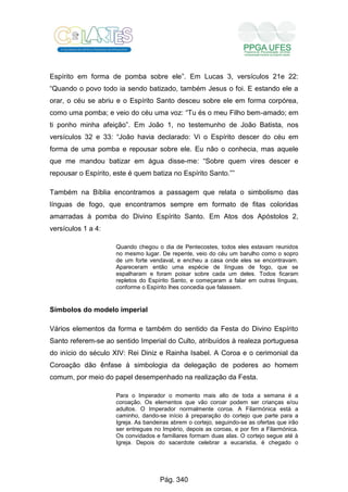 Espírito em forma de pomba sobre ele”. Em Lucas 3, versículos 21e 22:
“Quando o povo todo ia sendo batizado, também Jesus o foi. E estando ele a
orar, o céu se abriu e o Espírito Santo desceu sobre ele em forma corpórea,
como uma pomba; e veio do céu uma voz: “Tu és o meu Filho bem-amado; em
ti ponho minha afeição”. Em João 1, no testemunho de João Batista, nos
versículos 32 e 33: “João havia declarado: Vi o Espírito descer do céu em
forma de uma pomba e repousar sobre ele. Eu não o conhecia, mas aquele
que me mandou batizar em água disse-me: “Sobre quem vires descer e
repousar o Espírito, este é quem batiza no Espírito Santo.””
Também na Bíblia encontramos a passagem que relata o simbolismo das
línguas de fogo, que encontramos sempre em formato de fitas coloridas
amarradas à pomba do Divino Espírito Santo. Em Atos dos Apóstolos 2,
versículos 1 a 4:
Quando chegou o dia de Pentecostes, todos eles estavam reunidos
no mesmo lugar. De repente, veio do céu um barulho como o sopro
de um forte vendaval, e encheu a casa onde eles se encontravam.
Apareceram então uma espécie de línguas de fogo, que se
espalharam e foram poisar sobre cada um deles. Todos ficaram
repletos do Espírito Santo, e começaram a falar em outras línguas,
conforme o Espírito lhes concedia que falassem.
Símbolos do modelo imperial
Vários elementos da forma e também do sentido da Festa do Divino Espírito
Santo referem-se ao sentido Imperial do Culto, atribuídos à realeza portuguesa
do início do século XIV: Rei Diniz e Rainha Isabel. A Coroa e o cerimonial da
Coroação dão ênfase à simbologia da delegação de poderes ao homem
comum, por meio do papel desempenhado na realização da Festa.
Para o Imperador o momento mais alto de toda a semana é a
coroação. Os elementos que vão coroar podem ser crianças e/ou
adultos. O Imperador normalmente coroa. A Filarmónica está a
caminho, dando-se início à preparação do cortejo que parte para a
Igreja. As bandeiras abrem o cortejo, seguindo-se as ofertas que irão
ser entregues no Império, depois as coroas, e por fim a Filarmónica.
Os convidados e familiares formam duas alas. O cortejo segue até à
Igreja. Depois do sacerdote celebrar a eucaristia, é chegado o
Pág. 340
 