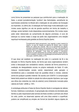 como forma de presentear as pessoas que contribuíram para a realização da
festa, o arraial (complementação “profana” das festividades, semelhante às
quermesses existentes no Brasil) até a realização do ato público da Coroação
do Imperador, no último dia. A realização da Festa exige muita dedicação e por
muitas vezes significa um ato de grande sacrifício em forma de trabalho e
entrega, sendo também muito dispendiosa economicamente. Por muitas vezes
pode estar relacionada ao cumprimento de alguma promessa, à cura de
doenças ou outros males e exige da parte dos organizadores uma doação
espiritual manifestada pela gratidão ao Divino Espírito Santo.
Complementar deste pensamento, mas regendo a parte material do
mesmo, no que diz respeito ao sistema de ofertas, está o sentido
Bíblico da “oferta sem mácula”. Não só os sentimentos de alegria,
amizade e felicidade devem ser expressos na Festa, mas também os
aspectos físicos ou materiais da mesma devem corresponder a essa
exigência de “perfeição”. Tudo deve ser perfeito e harmônico,
conforme se pode depreender dos sentidos implícitos nestas estórias,
onde é evidente o incentivo à manifestação de sentimentos de fé e de
inter ajuda. (COSTA, 2008, p.177).
O que deve ser exaltado na realização do culto é o aumento da fé e da
devoção no Divino Espírito Santo, de forma que seus organizadores tentem
evitar a deturpação dos verdadeiros valores, evitando de forma preventiva a
exaltação de desigualdades sociais na própria realização da festa. O culto
instaura transformações sociais sendo responsável pela geração e
transferência para a sociedade local de questões éticas e morais, estando
acima de qualquer questão material. De acordo com COSTA “a comprovação
deste facto poderá ser obtida no estudo da cultura popular Açoriana, que surge
aos olhos dos visitantes (ou vista do exterior) como fortemente marcada pelos
valores do Culto”. (2008, p. 197)
A simbologia atribuída à Festa do Divino Espírito Santo é carregada de valores
formais, históricos e conceituais. A apropriação dos símbolos da divindade pela
família ou pelo responsável pela semana da festa constitui o primeiro ato oficial
do culto, porém, se observado apenas sob uma ótica exterior e superficial,
poderia ser simplificado ao simples ato formal de transferir alguns objetos de
Pág. 334
 