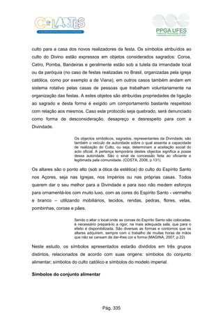 culto para a casa dos novos realizadores da festa. Os símbolos atribuídos ao
culto do Divino estão expressos em objetos considerados sagrados: Coroa,
Cetro, Pomba, Bandeiras e geralmente estão sob a tutela da irmandade local
ou da paróquia (no caso de festas realizadas no Brasil, organizadas pela igreja
católica, como por exemplo a de Viana), em outros casos também andam em
sistema rotativo pelas casas de pessoas que trabalham voluntariamente na
organização das festas. A estes objetos são atribuídas propriedades de ligação
ao sagrado e desta forma é exigido um comportamento bastante respeitoso
com relação aos mesmos. Caso este protocolo seja quebrado, será denunciado
como forma de desconsideração, desapreço e desrespeito para com a
Divindade.
Os objectos simbólicos, sagrados, representantes da Divindade, são
também o veículo de autoridade sobre o qual assenta a capacidade
de realização do Culto, ou seja, determinam a aceitação social do
acto oficial. A pertença temporária destes objectos significa a posse
dessa autoridade. São o sinal da concessão feita ao oficiante e
legitimada pela comunidade. (COSTA, 2008, p.131).
Os altares são o ponto alto (sob a ótica da estética) do culto do Espírito Santo
nos Açores, seja nas Igrejas, nos Impérios ou nas próprias casas. Todos
querem dar o seu melhor para a Divindade e para isso não medem esforços
para ornamentá-los com muito luxo, com as cores do Espírito Santo - vermelho
e branco – utilizando mobiliários, tecidos, rendas, pedras, flores, velas,
pombinhas, coroas e pães.
Sendo o altar o local onde as coroas do Espírito Santo são colocadas,
é necessário prepará-lo a rigor, na mais adequada sala, que para o
efeito é disponibilizada. São diversas as formas e contornos que os
altares adquirem, sempre com o trabalho de muitas horas de mãos
que não se cansam de dar-lhes cor e forma (MAGINA, 2007, p.22)
Neste estudo, os símbolos apresentados estarão divididos em três grupos
distintos, relacionados de acordo com suas origens: símbolos do conjunto
alimentar; símbolos do culto católico e símbolos do modelo imperial.
Símbolos do conjunto alimentar
Pág. 335
 