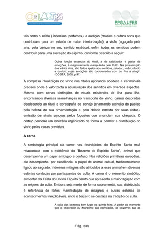 tais como o olfato ( incensos, perfumes), a audição (música e outros sons que
contribuam para um estado de maior interiorização), a visão (aguçada pela
arte, pela beleza no seu sentido estético), enfim todos os sentidos podem
contribuir para uma elevação do espírito, conforme descrito a seguir:
Outra função essencial do ritual, a de catalizador e gestor de
emoções, é magistralmente manipulada pelo Culto. Na prossecução
dos vários ritos, são feitos apelos aos sentidos, paladar, visão, olfacto
e ouvido, cujas emoções são coordenadas com os fins a atingir.
(COSTA, 2008, p.91)
A complexa ritualização do vinho nos rituais açorianos obedece a cerimoniais
precisos onde é valorizada a acumulação dos sentidos em diversos aspectos.
Mesmo com certas distinções de rituais existentes de ilha para ilha,
encontramos diversas semelhanças no transporte do vinho: carros decorados
obedecendo ao ritual e coreografia do cortejo (chamando atenção do público
pela beleza de sua ornamentação e pelo chiado emitido por suas rodas),
emissão de sinais sonoros pelos foguetes que anunciam sua chegada. O
cortejo percorre um itinerário organizado de forma a permitir a distribuição do
vinho pelas casas previstas.
A carne
A simbologia principal da carne nas festividades do Espírito Santo está
relacionada com a existência do “Bezerro do Espírito Santo”, animal que
desempenha um papel ambíguo e confuso. Nas religiões primitivas européias,
ele desempenha, por excelência, o papel de animal cultual, tradicionalmente
ligado ao sagrado. Inúmeros milagres são atribuídos a esse animal em diversas
estórias contadas por participantes do culto. A carne é o elemento simbólico
alimentar da Festa do Divino Espírito Santo que apresenta a maior ligação com
as origens do culto. Embora seja morto de forma sacramental, sua distribuição
é referência de fortes manifestação de milagres e outras estórias de
acontecimentos inexplicáveis, onde o bezerro se destaca na tradição do culto.
A folia dos bezerros tem lugar na quinta-feira. A partir do momento
que o Imperador ou Mordomo são nomeados, os bezerros são as
Pág. 338
 