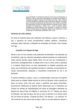 suas prioridades. O cortejo dos bezerros sai da casa do Imperador ou
Mordomo, até ao local onde calmamente os animais ainda dragam a
verdejante pastagem. Depois de enfeitados com fitas, rosas, pombas
e coroas de papel, de diversas cores, os bezerros seguem no cortejo,
que é animado por elementos da Filarmónica, até o local do sacrifício.
Os Imperadores no final do cortejo benzem os bezerros com o ceptro,
enquanto os Mordomos o fazem com a vara do Espírito Santo.
Consideram-se estas dádivas como sagradas. O criador do bezerro
também poderá benzer os bezerros. Antes de ser distribuída, a carne
é benta por um Sacertdote. (MAGINA, 2007, p.36)
Símbolos do culto católico
No Culto do Espírito Santo são realizados ritos litânicos, preces e cânticos, o
que o aproxima de outros procedimentos cristãos católicos. Constituem
exemplos desta natureza a utilização da simbologia da Pomba e das Línguas
de Fogo.
A pomba e as línguas de fogo
Sendo a ave um dos símbolos mais poderosos da liberdade e da expansão da
consciência, pela sua natureza arquetípica estando presente em praticamente
todas culturas (pomba, águia, falcão, fênix). Um ser que voa, simbolizando e
exprimindo, privilegiadamente, a relação entre o céu e a terra, entre o espiritual
e o material. Desta forma, as aves representam os estados superiores dos
seres, que se libertaram das questões terrestres e materiais, se ascendendo ao
campo transcendental, realçando a importância fundamental do vôo e da
liberdade.
A pomba simboliza a pureza, a paz e a representação inequívoca do Espírito
Santo entre os cristãos. Basta recorrer ao início do Genesis, onde o espírito de
Deus se movia, como uma ave, sobre a superfície das águas primordiais.
Encontramos referências ao Espírito Santo relacionado com o simbolismo da
Pomba (no sentido de materialização) em todas as passagens referentes ao
Batismo de Jesus Cristo. Em Mateus 3, versículos 16 e 17: “Depois que Jesus
foi batizado, saiu logo da água. Eis que os céus se abriram e viu descer sobre
ele, em forma de pomba, o Espírito de Deus”. Em Marcos 1, no versículo 10:
“No momento em que Jesus saía da água, João viu os céus abertos e descer o
Pág. 339
 