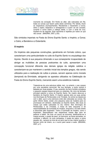 momento da coroação. Em frente ao altar, são colocadas em fila,
todas as coroas que fazem parte desta cerimônia. Por detrás, ficam
os respectivos acompanhantes. Recebendo o Sacerdote a Coroa,
retira o ceptro, beijando-o e entregando-o a quem vai ser coroado.
Levanta a coroa sobre a cabeça deste, e com o sinal da cruz,
impõem-na de seguida. Esta cerimônia é repetida por todos os que
vão coroar. (MAGINA, 2007, p.55)
São símbolos imperiais na Festa do Divino Espírito Santo: o Império; a Coroa;
o Cetro; a Bandeira e o Estandarte.
O império
Os Impérios são pequenas construções, geralmente em formato cúbico, que
caracterizam uma particularidade no culto do Espírito Santo no arquipélago dos
Açores. Devido à sua pequena dimensão e sua conseqüente incapacidade de
abrigar as multidões de pessoas praticantes do culto, apresentam uma
concepção funcional diferente das demais igrejas da religião católica e
caracterizam-se por manterem o sentido inicial dos templos gregos, não sendo
utilizados para a realização de cultos e preces, servem apenas como morada
(temporal) da Divindade, abrigando os aparatos utilizados na Celebração da
Festa do Divino Espírito Santo, marcando assim uma existência material.
Tratando-se de uma estrutura sólida, tem, no entanto, o seu acesso
por uma escadaria removível. Na sua fachada, a porta central é
ladeada por duas janelas. O seu varandim de ferro fundido embeleza
o pequeno espaço disponível para os visitantes. No cimo da fachada
principal ostenta a coroa do Espírito Santo. No mastro eleva-se a
bandeira do Espírito Santo. O império apenas abre as suas portas
nos Domingos de Pentecostes e da Trindade. Ao entrar-se depara-se
com o altar, que é uma estrutura onde são colocadas as coroas. Na
parte inferior deste, existe uma pequena caixa de madeira para as
promessas em dinheiro, destinadas ao Espírito Santo. São duas as
mesas que estão colocadas no seu interior. Nos Domingos de
Pentecostes e da Trindade, a mesa do lado esquerdo é da
responsabilidade da Comissão do Império, enquanto a do lado direito
é assumida pelo Imperador. Tanto a Comissão do Império, como o
Imperador, disponibilizam nas respectivas mesas algo para se
petiscar e beber. De tudo um pouco se encontra, destacando-se a
massa sovada, o queijo de peso, os tremoços, as favas escoadas, os
confeitos, o alfenim, os ovos recheados, o queijo de cabra, a carne
assada, etc., sempre na mira de um jarro que no seu interior guarda o
famoso vinho de cheiro, ou o sumo para saciar a sede. (MAGINA,
2007, p.7)
Pág. 341
 