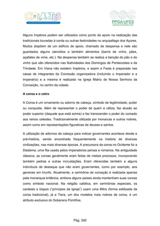 Alguns Impérios podem ser utilizados como ponto de apoio na realização das
tradicionais touradas à corda ou outras festividades no arquipélago dos Açores.
Muitos dispõem de um edifício de apoio, chamado de despensa e nele são
guardados alguns utensílios e também alimentos (barris de vinho, pães,
açafates de vime, etc.). Na despensa também se realiza a benção do pão e do
vinho que são oferecidos nas festividades dos Domingos de Pentecostes e da
Trindade. Em Viana não existem Impérios, e assim a Festa é preparada nas
casas de integrantes da Comissão organizadora (incluindo o Imperador e a
Imperatriz) e a mesma é realizada na Igreja Matriz de Nossa Senhora da
Conceição, no centro da cidade.
A coroa e o cetro
A Coroa é um ornamento ou adorno de cabeça, símbolo de legitimidade, poder
ou conquista. Além de representar o poder de quem a utiliza, faz alusão ao
poder superior (daquele que está acima) e faz transcender o poder do coroado
aos reinos celestes. Tradicionalmente utilizada por monarcas e outros nobres,
assim como em representações figurativas de deuses e santos.
A utilização de adornos de cabeça para indicar governantes acontece desde a
pré-história, sendo encontrada frequentemente na história de diversas
civilizações, nas mais diversas épocas. A precursora da coroa no Ocidente foi a
Diadema, uma fita usada pelos imperadores persas e romanos. Na antiguidade
clássica, as coroas geralmente eram feitas de metais preciosos, incorporando
também pedras e outras incrustações. Eram oferecidas também a alguns
indivíduos de destaque que não eram governantes, como por exemplo, aos
generais em triunfo. Atualmente, a cerimônia de coroação é realizada apenas
pela monarquia britânica, embora alguns países ainda mantenham suas coroas
como símbolo nacional. Na religião católica, em cerimônias especiais, os
cardeais e bispos (“príncipes da Igreja”) usam uma Mitra (forma estilizada da
coroa tradicional), já a Tiara, um dos modelos mais nobres de coroa, é um
atributo exclusivo do Soberano Pontífice.
Pág. 342
 