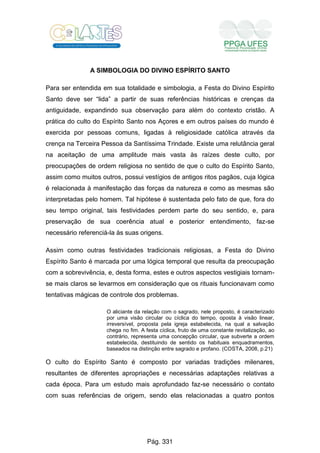 A SIMBOLOGIA DO DIVINO ESPÍRITO SANTO
Para ser entendida em sua totalidade e simbologia, a Festa do Divino Espírito
Santo deve ser “lida” a partir de suas referências históricas e crenças da
antiguidade, expandindo sua observação para além do contexto cristão. A
prática do culto do Espírito Santo nos Açores e em outros países do mundo é
exercida por pessoas comuns, ligadas à religiosidade católica através da
crença na Terceira Pessoa da Santíssima Trindade. Existe uma relutância geral
na aceitação de uma amplitude mais vasta às raízes deste culto, por
preocupações de ordem religiosa no sentido de que o culto do Espírito Santo,
assim como muitos outros, possui vestígios de antigos ritos pagãos, cuja lógica
é relacionada à manifestação das forças da natureza e como as mesmas são
interpretadas pelo homem. Tal hipótese é sustentada pelo fato de que, fora do
seu tempo original, tais festividades perdem parte do seu sentido, e, para
preservação de sua coerência atual e posterior entendimento, faz-se
necessário referenciá-la às suas origens.
Assim como outras festividades tradicionais religiosas, a Festa do Divino
Espírito Santo é marcada por uma lógica temporal que resulta da preocupação
com a sobrevivência, e, desta forma, estes e outros aspectos vestigiais tornam-
se mais claros se levarmos em consideração que os rituais funcionavam como
tentativas mágicas de controle dos problemas.
O aliciante da relação com o sagrado, nele proposto, é caracterizado
por uma visão circular ou cíclica do tempo, oposta à visão linear,
irreversível, proposta pela igreja estabelecida, na qual a salvação
chega no fim. A festa cíclica, fruto de uma constante revitalização, ao
contrário, representa uma concepção circular, que subverte a ordem
estabelecida, destituindo de sentido os habituais enquadramentos,
baseados na distinção entre sagrado e profano. (COSTA, 2008, p.21)
O culto do Espírito Santo é composto por variadas tradições milenares,
resultantes de diferentes apropriações e necessárias adaptações relativas a
cada época. Para um estudo mais aprofundado faz-se necessário o contato
com suas referências de origem, sendo elas relacionadas a quatro pontos
Pág. 331
 