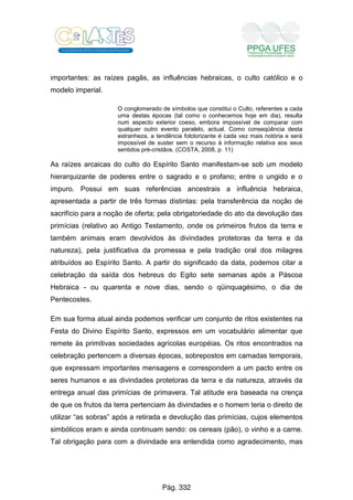 importantes: as raízes pagãs, as influências hebraicas, o culto católico e o
modelo imperial.
O conglomerado de símbolos que constitui o Culto, referentes a cada
uma destas épocas (tal como o conhecemos hoje em dia), resulta
num aspecto exterior coeso, embora impossível de comparar com
qualquer outro evento paralelo, actual. Como conseqüência desta
estranheza, a tendência folclorizante é cada vez mais notória e será
impossível de suster sem o recurso à informação relativa aos seus
sentidos pré-cristãos. (COSTA, 2008, p. 11)
As raízes arcaicas do culto do Espírito Santo manifestam-se sob um modelo
hierarquizante de poderes entre o sagrado e o profano; entre o ungido e o
impuro. Possui em suas referências ancestrais a influência hebraica,
apresentada a partir de três formas distintas: pela transferência da noção de
sacrifício para a noção de oferta; pela obrigatoriedade do ato da devolução das
primícias (relativo ao Antigo Testamento, onde os primeiros frutos da terra e
também animais eram devolvidos às divindades protetoras da terra e da
natureza), pela justificativa da promessa e pela tradição oral dos milagres
atribuídos ao Espírito Santo. A partir do significado da data, podemos citar a
celebração da saída dos hebreus do Egito sete semanas após a Páscoa
Hebraica - ou quarenta e nove dias, sendo o qüinquagésimo, o dia de
Pentecostes.
Em sua forma atual ainda podemos verificar um conjunto de ritos existentes na
Festa do Divino Espírito Santo, expressos em um vocabulário alimentar que
remete às primitivas sociedades agrícolas européias. Os ritos encontrados na
celebração pertencem a diversas épocas, sobrepostos em camadas temporais,
que expressam importantes mensagens e correspondem a um pacto entre os
seres humanos e as divindades protetoras da terra e da natureza, através da
entrega anual das primícias de primavera. Tal atitude era baseada na crença
de que os frutos da terra pertenciam às divindades e o homem teria o direito de
utilizar “as sobras” após a retirada e devolução das primícias, cujos elementos
simbólicos eram e ainda continuam sendo: os cereais (pão), o vinho e a carne.
Tal obrigação para com a divindade era entendida como agradecimento, mas
Pág. 332
 