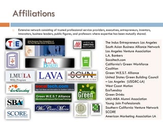 Affiliations
   Extensive network consisting of trusted professional service providers, executives, entrepreneurs, inventors,
    innovators, business leaders, public figures, and professors where expertise has been mutually shared.

                                                                           The Indus Entrepreneurs Los Angeles
                                                                           South Asian Business Alliance Network
                                                                           Los Angeles Venture Association
                                                                           L.A. Bankers
                                                                           Socaltech.com
                                                                           California’s Green Workforce
                                                                           Coalition
                                                                           Green W.E.S.T. Alliance
                                                                           United States Green Building Council
                                                                           – Los Angeles (USGBC-LA)
                                                                           West Coast Motion
                                                                           EcoTuesday
                                                                           Green Drinks
                                                                           LMU-MBA Alumni Association
                                                                           Young Jain Professionals
                                                                           Southern California Venture Network
                                                                           SCORE
                                                                           American Marketing Association LA
 