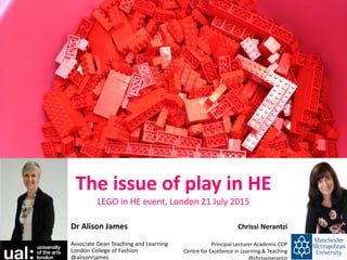 The issue of play in HE
LEGO in HE event, London 21 July 2015
Dr Alison James
Associate Dean Teaching and Learning
London College of Fashion
@alisonrjames
Chrissi Nerantzi
Principal Lecturer Academic CDP
Centre for Excellence in Learning & Teaching
@chrissinerantzi
 