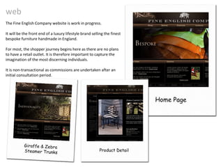 web Home Page The Fine English Company website is work in progress. It will be the front end of a luxury lifestyle brand selling the finest bespoke furniture handmade in England. For most, the shopper journey begins here as there are no plans to have a retail outlet. It is therefore important to capture the imagination of the most discerning individuals. It is non-transactional as commissions are undertaken after an initial consultation period. Giraffe & Zebra  Steamer Trunks Product Detail 