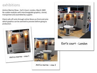 exhibitions Amtico Marine Show - Earl’s Court, London, March 2009 Re-usable modules with interchangeable graphics, stored, transported and assembled by supplier. Client calls off units through online library as front end onto which graphics can be overlaid to preview before going to production. Earl’s court - London Amtico marine – view 1 Amtico marine – view 2 