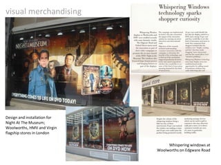 visual merchandising Design and installation for Night At The Museum; Woolworths, HMV and Virgin flagship stores in London Whispering windows at Woolworths on Edgware Road 