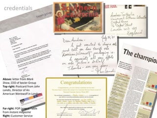 credentials Above:  letter from  Mark Shaw , CEO of bezier Group Top right:  Postcard from  John Landis , Director of An American Werewolf in London. Far right:  POP League Table from  Instore magazine Right:  Customer Service Award 