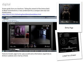 digital Screen grabs from an e brochure. Taking the artwork of the Amtico Back to Black trend brochure, it was condensed into a compact sales tool and hosted online. http://195.97.253.153/testing/back2black/back2black.html Features include: page turner, pop up with extra information, hyperlinks to Amtico’s website and e mail to a friend. e mail to a friend Back to Black Trend Brochure Entry Page 