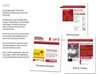 web Re-designed the Threshers website so that it was more b2c than b2b. Introduced a user friendly store locator, information on FairTrade and Organic wines to keep up with consumer demand and current trends. As the site was non-transactional, rich content was added such as wine lists and topical stories.  An incentivised e shot was used to drive people to the new site and ultimately to store.  With a 40% redemption rate and coverage on BBC morning News, it was considered a huge success! Ethical Trading Store Locator Threshers Website 