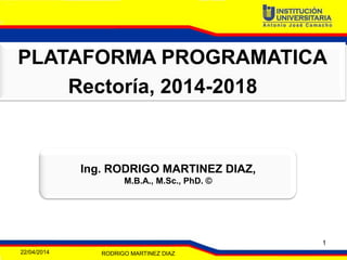 PLATAFORMA PROGRAMATICA
Rectoría, 2014-2018
Ing. RODRIGO MARTINEZ DIAZ,
M.B.A., M.Sc., PhD. ©
22/04/2014 RODRIGO MARTINEZ DIAZ
1
 