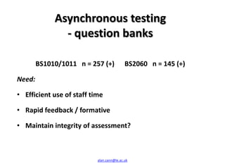 Asynchronous testing
               - question banks

        BS1010/1011 n = 257 (+)            BS2060 n = 145 (+)

Need:

• Efficient use of staff time

• Rapid feedback / formative

• Maintain integrity of assessment?



                           alan.cann@le.ac.uk
 